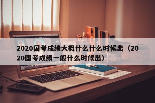 2020国考成绩大概什么什么时候出（2020国考成绩一般什么时候出）