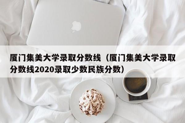 厦门集美大学录取分数线（厦门集美大学录取分数线2020录取少数民族分数）