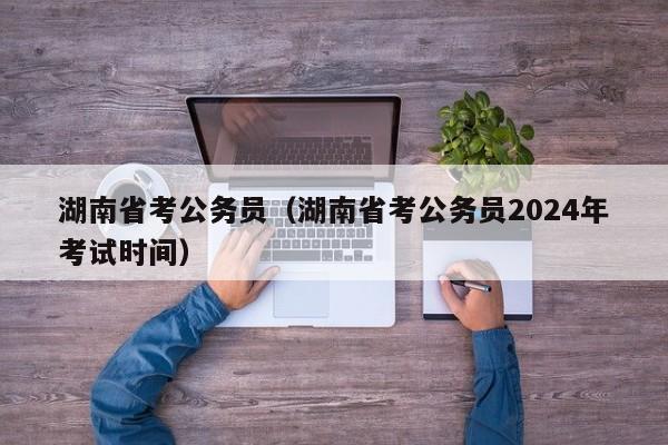 湖南省考公务员（湖南省考公务员2024年考试时间）