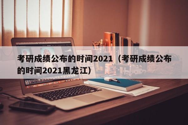 考研成绩公布的时间2021（考研成绩公布的时间2021黑龙江）