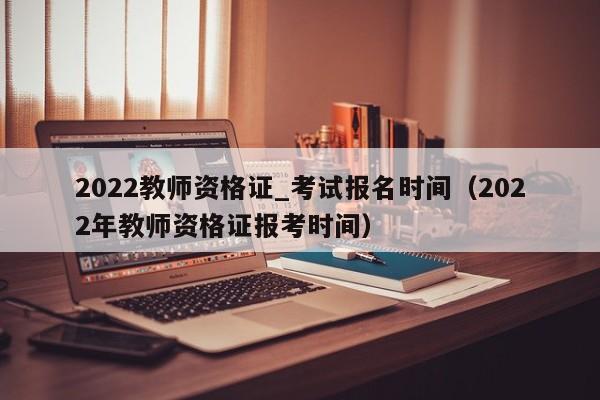 2022教师资格证_考试报名时间（2022年教师资格证报考时间）