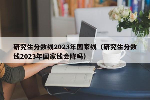 研究生分数线2023年国家线（研究生分数线2023年国家线会降吗）