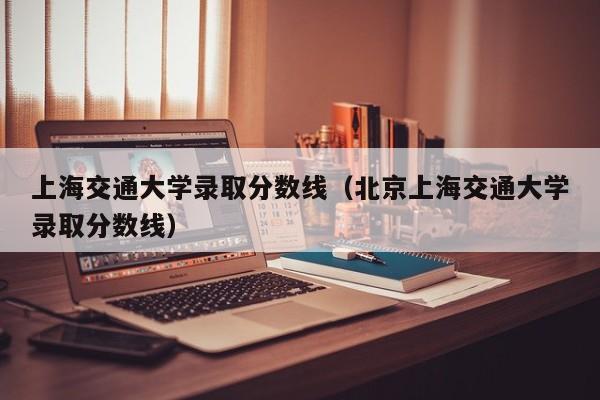 上海交通大学录取分数线（北京上海交通大学录取分数线）