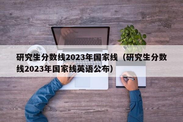 研究生分数线2023年国家线（研究生分数线2023年国家线英语公布）