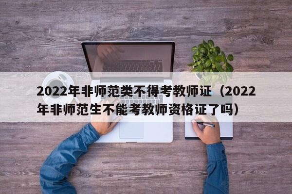 2022年非师范类不得考教师证（2022年非师范生不能考教师资格证了吗）