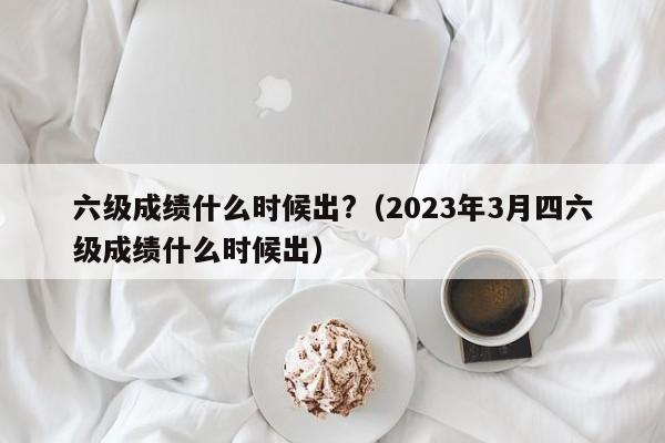 六级成绩什么时候出?（2023年3月四六级成绩什么时候出）