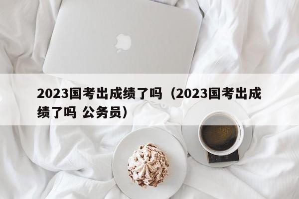 2023国考出成绩了吗（2023国考出成绩了吗 公务员）