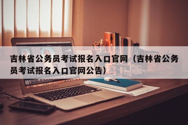 吉林省公务员考试报名入口官网（吉林省公务员考试报名入口官网公告）