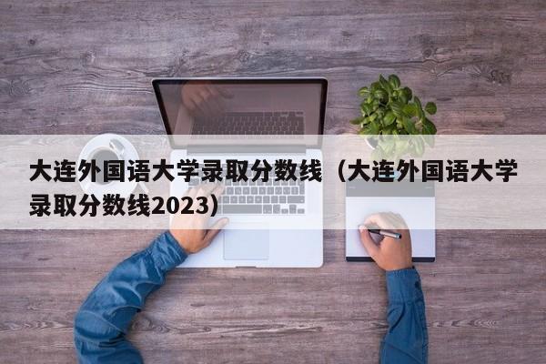 大连外国语大学录取分数线（大连外国语大学录取分数线2023）