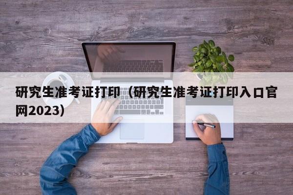 研究生准考证打印（研究生准考证打印入口官网2023）