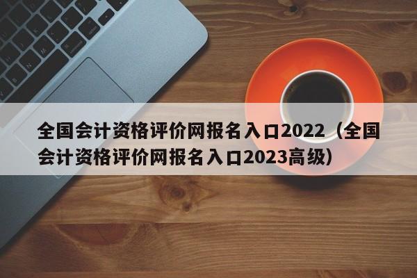 全国会计资格评价网报名入口2022（全国会计资格评价网报名入口2023高级）