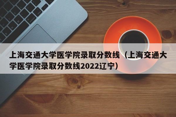 上海交通大学医学院录取分数线（上海交通大学医学院录取分数线2022辽宁）