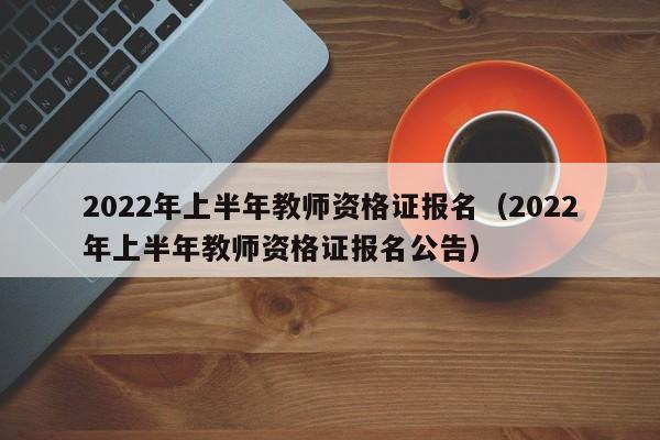 2022年上半年教师资格证报名（2022年上半年教师资格证报名公告）