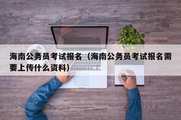 海南公务员考试报名（海南公务员考试报名需要上传什么资料）