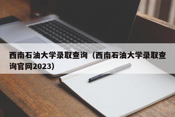 西南石油大学录取查询（西南石油大学录取查询官网2023）