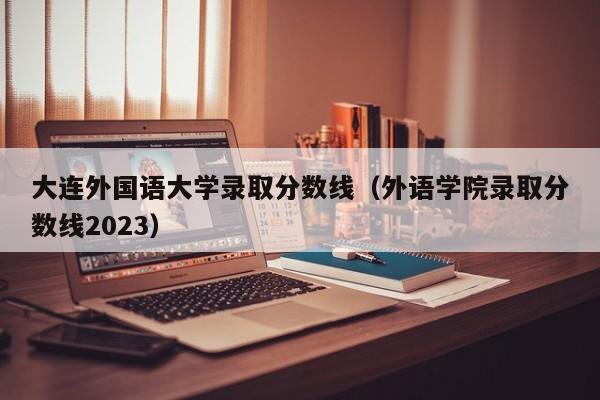 大连外国语大学录取分数线（外语学院录取分数线2023）