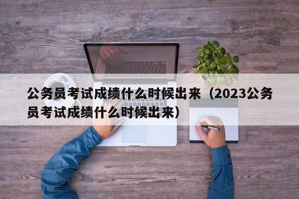 公务员考试成绩什么时候出来（2023公务员考试成绩什么时候出来）