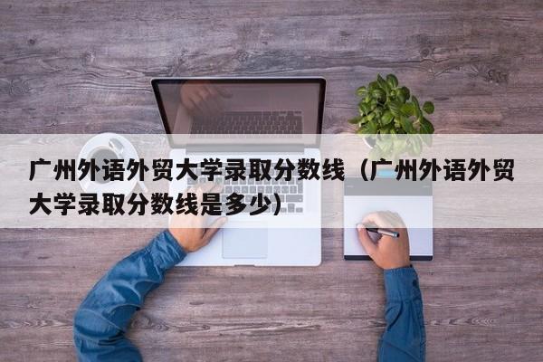 广州外语外贸大学录取分数线（广州外语外贸大学录取分数线是多少）