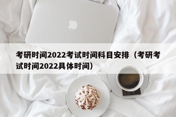 考研时间2022考试时间科目安排（考研考试时间2022具体时间）