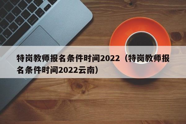 特岗教师报名条件时间2022（特岗教师报名条件时间2022云南）