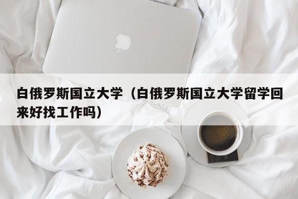 白俄罗斯国立大学（白俄罗斯国立大学留学回来好找工作吗）