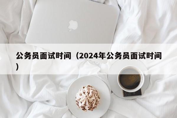 公务员面试时间（2024年公务员面试时间）