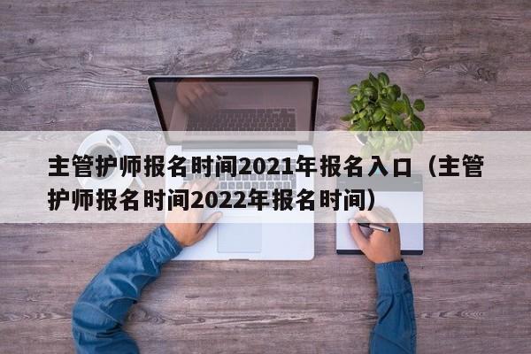 主管护师报名时间2021年报名入口（主管护师报名时间2022年报名时间）