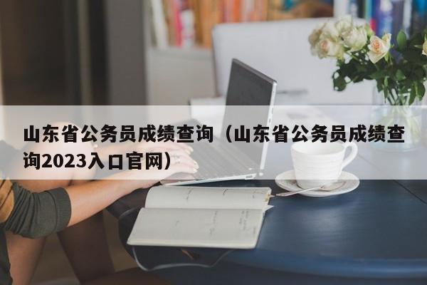 山东省公务员成绩查询（山东省公务员成绩查询2023入口官网）