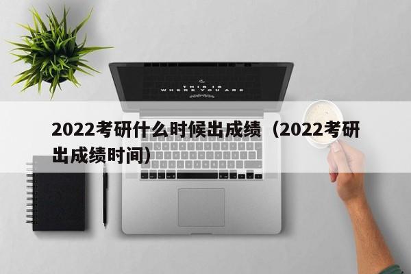 2022考研什么时候出成绩（2022考研出成绩时间）