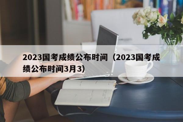 2023国考成绩公布时间（2023国考成绩公布时间3月3）