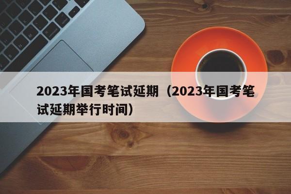 2023年国考笔试延期（2023年国考笔试延期举行时间）