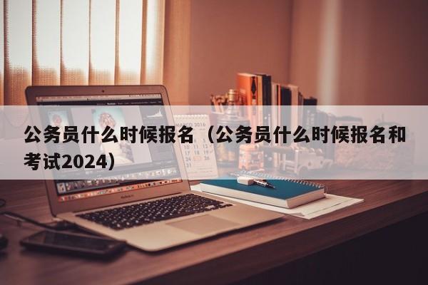 公务员什么时候报名（公务员什么时候报名和考试2024）