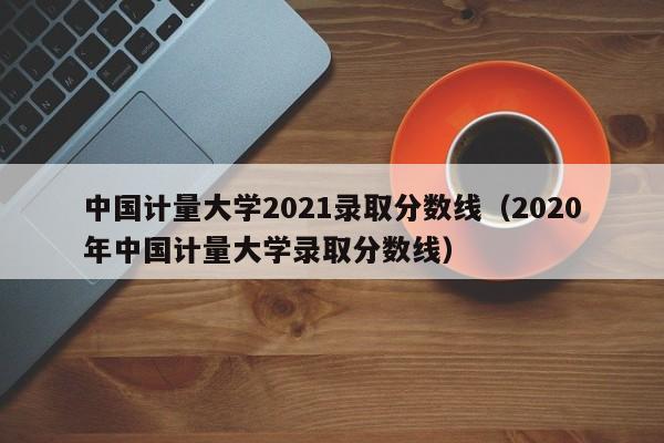 中国计量大学2021录取分数线（2020年中国计量大学录取分数线）