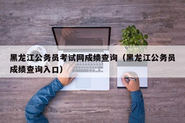 黑龙江公务员考试网成绩查询（黑龙江公务员成绩查询入口）