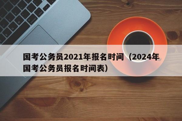 国考公务员2021年报名时间（2024年国考公务员报名时间表）