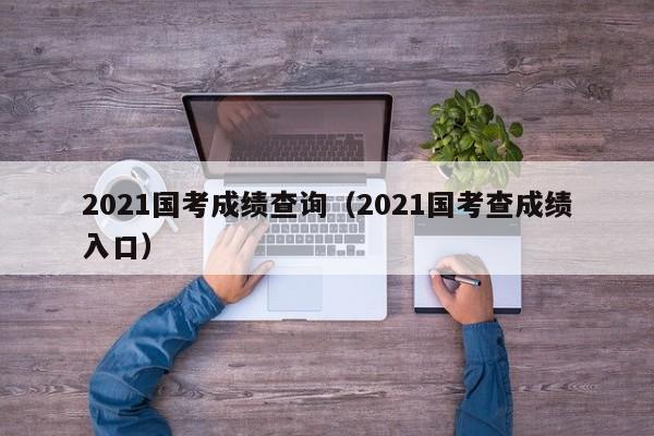 2021国考成绩查询（2021国考查成绩入口）