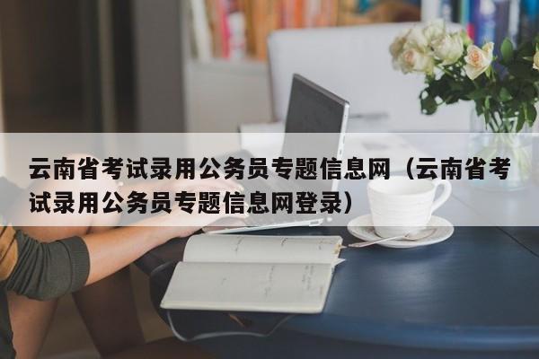 云南省考试录用公务员专题信息网（云南省考试录用公务员专题信息网登录）