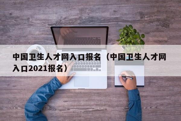 中国卫生人才网入口报名（中国卫生人才网 入口2021报名）