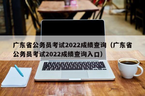 广东省公务员考试2022成绩查询（广东省公务员考试2022成绩查询入口）