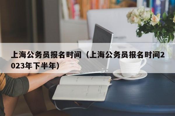 上海公务员报名时间（上海公务员报名时间2023年下半年）