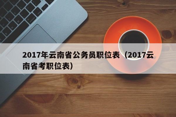 2017年云南省公务员职位表（2017云南省考职位表）