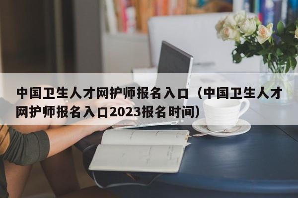 中国卫生人才网护师报名入口（中国卫生人才网护师报名入口2023报名时间）