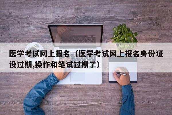 医学考试网上报名（医学考试网上报名身份证没过期,操作和笔试过期了）