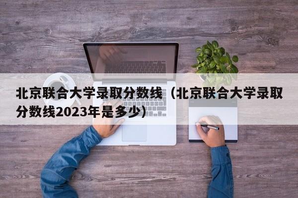 北京联合大学录取分数线（北京联合大学录取分数线2023年是多少）