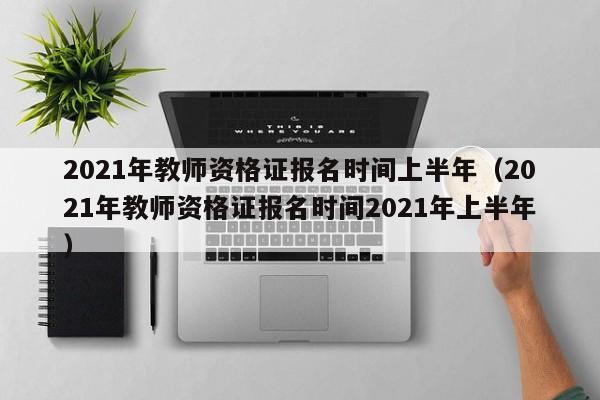 2021年教师资格证报名时间上半年（2021年教师资格证报名时间2021年上半年）