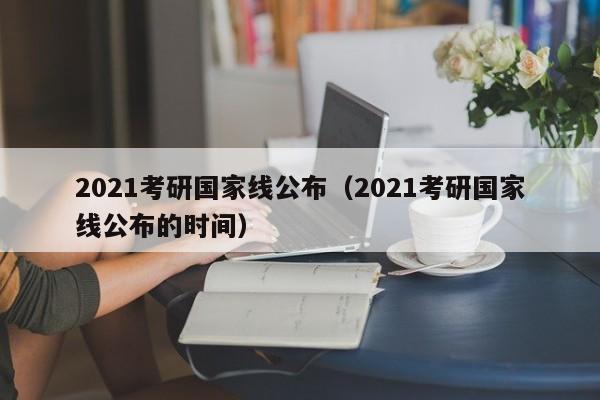 2021考研国家线公布（2021考研国家线公布的时间）