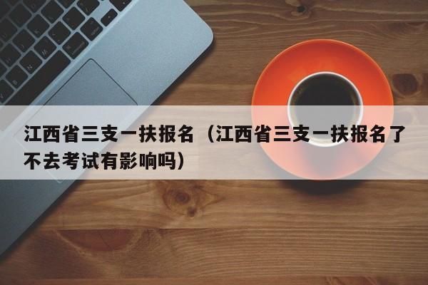 江西省三支一扶报名（江西省三支一扶报名了不去考试有影响吗）