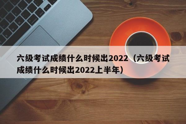 六级考试成绩什么时候出2022（六级考试成绩什么时候出2022上半年）