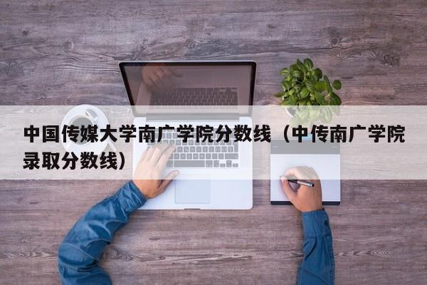 中国传媒大学南广学院分数线（中传南广学院录取分数线）