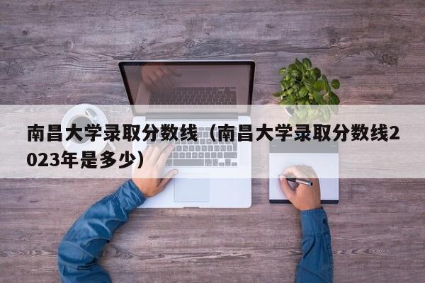 南昌大学录取分数线（南昌大学录取分数线2023年是多少）